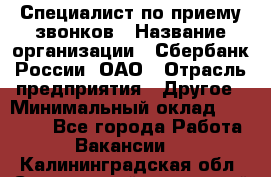 Специалист по приему звонков › Название организации ­ Сбербанк России, ОАО › Отрасль предприятия ­ Другое › Минимальный оклад ­ 18 500 - Все города Работа » Вакансии   . Калининградская обл.,Светловский городской округ 